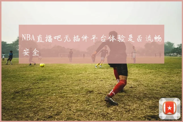 NBA直播吧无插件平台体验是否流畅安全