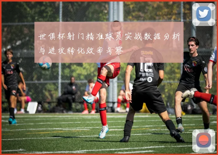 世俱杯射门精准球员实战数据分析与进攻转化效率考察